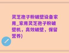 灵芝孢子粉破壁设备家用_家用灵芝孢子粉破壁机，高效破壁，保留营养)