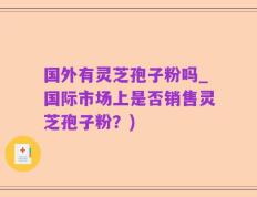 国外有灵芝孢子粉吗_国际市场上是否销售灵芝孢子粉？)