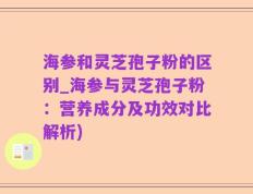 海参和灵芝孢子粉的区别_海参与灵芝孢子粉：营养成分及功效对比解析)