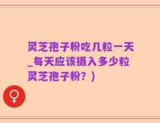灵芝孢子粉吃几粒一天_每天应该摄入多少粒灵芝孢子粉？)