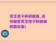 灵芝孢子粉研磨器_高效破壁灵芝孢子粉精细研磨设备)