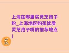 上海在哪里买灵芝孢子粉_上海地区购买优质灵芝孢子粉的推荐地点)