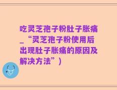 吃灵芝孢子粉肚子胀痛_“灵芝孢子粉使用后出现肚子胀痛的原因及解决方法”)