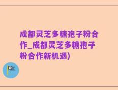 成都灵芝多糖孢子粉合作_成都灵芝多糖孢子粉合作新机遇)