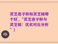 灵芝孢子粉和灵芝精哪个好_“灵芝孢子粉与灵芝精：优劣对比分析”)