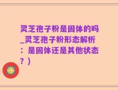 灵芝孢子粉是固体的吗_灵芝孢子粉形态解析：是固体还是其他状态？)