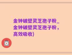 金钟破壁灵芝孢子粉_金钟破壁灵芝孢子粉，高效吸收)