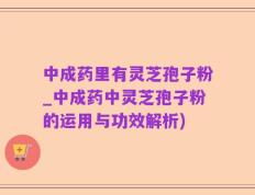 中成药里有灵芝孢子粉_中成药中灵芝孢子粉的运用与功效解析)