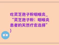 吃灵芝孢子粉咽喉炎_“灵芝孢子粉：咽喉炎患者的天然疗愈选择”)