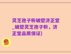 灵芝孢子粉破壁济正堂_破壁灵芝孢子粉，济正堂品质保证)