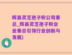 辉县灵芝孢子粉公司秦总_辉县灵芝孢子粉企业秦总引领行业创新与发展)