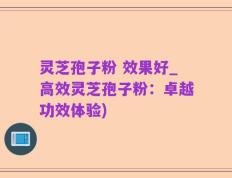 灵芝孢子粉 效果好_高效灵芝孢子粉：卓越功效体验)