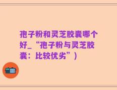 孢子粉和灵芝胶囊哪个好_“孢子粉与灵芝胶囊：比较优劣”)