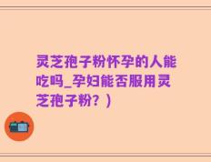 灵芝孢子粉怀孕的人能吃吗_孕妇能否服用灵芝孢子粉？)