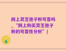 网上灵芝孢子粉可靠吗_“网上购买灵芝孢子粉的可靠性分析”)