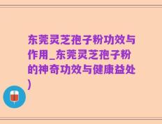 东莞灵芝孢子粉功效与作用_东莞灵芝孢子粉的神奇功效与健康益处)