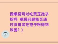 做眼袋可以吃灵芝孢子粉吗_眼袋问题能否通过食用灵芝孢子粉得到改善？)