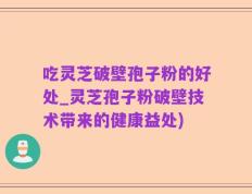 吃灵芝破壁孢子粉的好处_灵芝孢子粉破壁技术带来的健康益处)