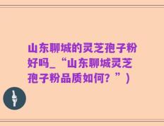 山东聊城的灵芝孢子粉好吗_“山东聊城灵芝孢子粉品质如何？”)