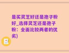 是买灵芝好还是孢子粉好_选择灵芝还是孢子粉：全面比较两者的优劣)