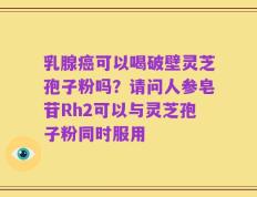 乳腺癌可以喝破壁灵芝孢子粉吗？请问人参皂苷Rh2可以与灵芝孢子粉同时服用