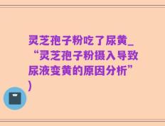灵芝孢子粉吃了尿黄_“灵芝孢子粉摄入导致尿液变黄的原因分析”)