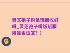 灵芝孢子粉是饭后吃好吗_灵芝孢子粉饭后服用是否适宜？)