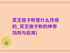 灵芝孢子粉管什么作用的_灵芝孢子粉的神奇功效与应用)