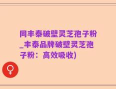 同丰泰破壁灵芝孢子粉_丰泰品牌破壁灵芝孢子粉：高效吸收)