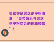 奥希替尼灵芝孢子粉胶囊_“奥希替尼与灵芝孢子粉结合的创新胶囊”)