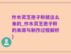 柞木灵芝孢子粉就这么来的_柞木灵芝孢子粉的来源与制作过程解析)