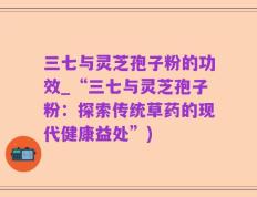三七与灵芝孢子粉的功效_“三七与灵芝孢子粉：探索传统草药的现代健康益处”)