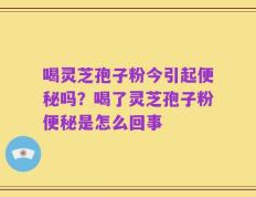 喝灵芝孢子粉今引起便秘吗？喝了灵芝孢子粉便秘是怎么回事