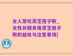 女人常吃灵芝孢子粉_女性长期食用灵芝孢子粉的益处与注意事项)