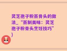 灵芝孢子粉蒸骨头的做法_“蒸制美味：灵芝孢子粉骨头烹饪技巧”)