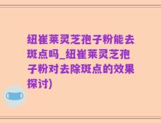纽崔莱灵芝孢子粉能去斑点吗_纽崔莱灵芝孢子粉对去除斑点的效果探讨)