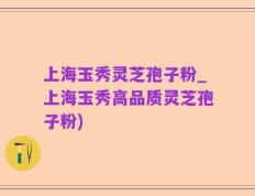 上海玉秀灵芝孢子粉_上海玉秀高品质灵芝孢子粉)