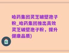 哈药集团灵芝破壁孢子粉_哈药集团推出高效灵芝破壁孢子粉，提升健康品质)
