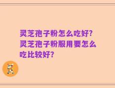 灵芝孢子粉怎么吃好?灵芝孢子粉服用要怎么吃比较好？