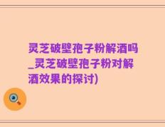 灵芝破壁孢子粉解酒吗_灵芝破壁孢子粉对解酒效果的探讨)