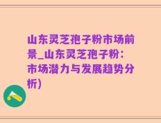 山东灵芝孢子粉市场前景_山东灵芝孢子粉：市场潜力与发展趋势分析)