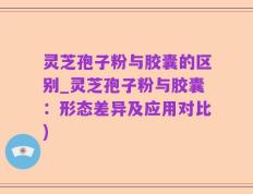 灵芝孢子粉与胶囊的区别_灵芝孢子粉与胶囊：形态差异及应用对比)
