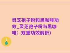 灵芝孢子粉和黑咖啡功效_灵芝孢子粉与黑咖啡：双重功效解析)