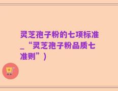 灵芝孢子粉的七项标准_“灵芝孢子粉品质七准则”)