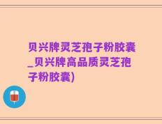 贝兴牌灵芝孢子粉胶囊_贝兴牌高品质灵芝孢子粉胶囊)