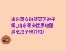 山东泰安破壁灵芝孢子粉_山东泰安优质破壁灵芝孢子粉介绍)