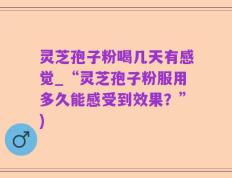 灵芝孢子粉喝几天有感觉_“灵芝孢子粉服用多久能感受到效果？”)