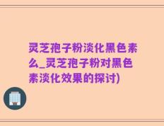 灵芝孢子粉淡化黑色素么_灵芝孢子粉对黑色素淡化效果的探讨)