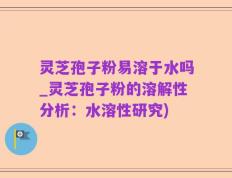 灵芝孢子粉易溶于水吗_灵芝孢子粉的溶解性分析：水溶性研究)