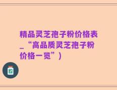 精品灵芝孢子粉价格表_“高品质灵芝孢子粉价格一览”)